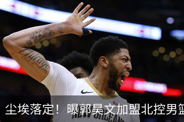 尘埃落定！曝郭昊文加盟北控男篮，签下顶薪