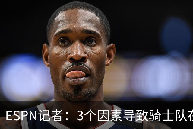ESPN记者：3个因素导致骑士队在追求勒布朗·詹姆斯的过程中失败